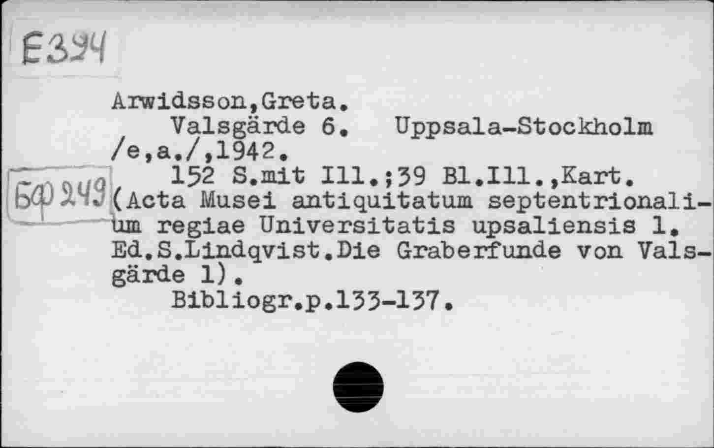 ﻿
Arwidsson,Greta.
Valsgärde 6. Uppsala-Stockholm /e,a./,1942.
C" q 152 S.mit Ill.;39 Bl.Ill.,Kart.
bet'л"./( Acta Musei anti quit at um septentrionali-Um regiae Universitatis upsaliensis 1.
Ed.S.Lindqvist.Die Gräberfunde von Valsgärde 1).
Bibliogr.p.153-137.